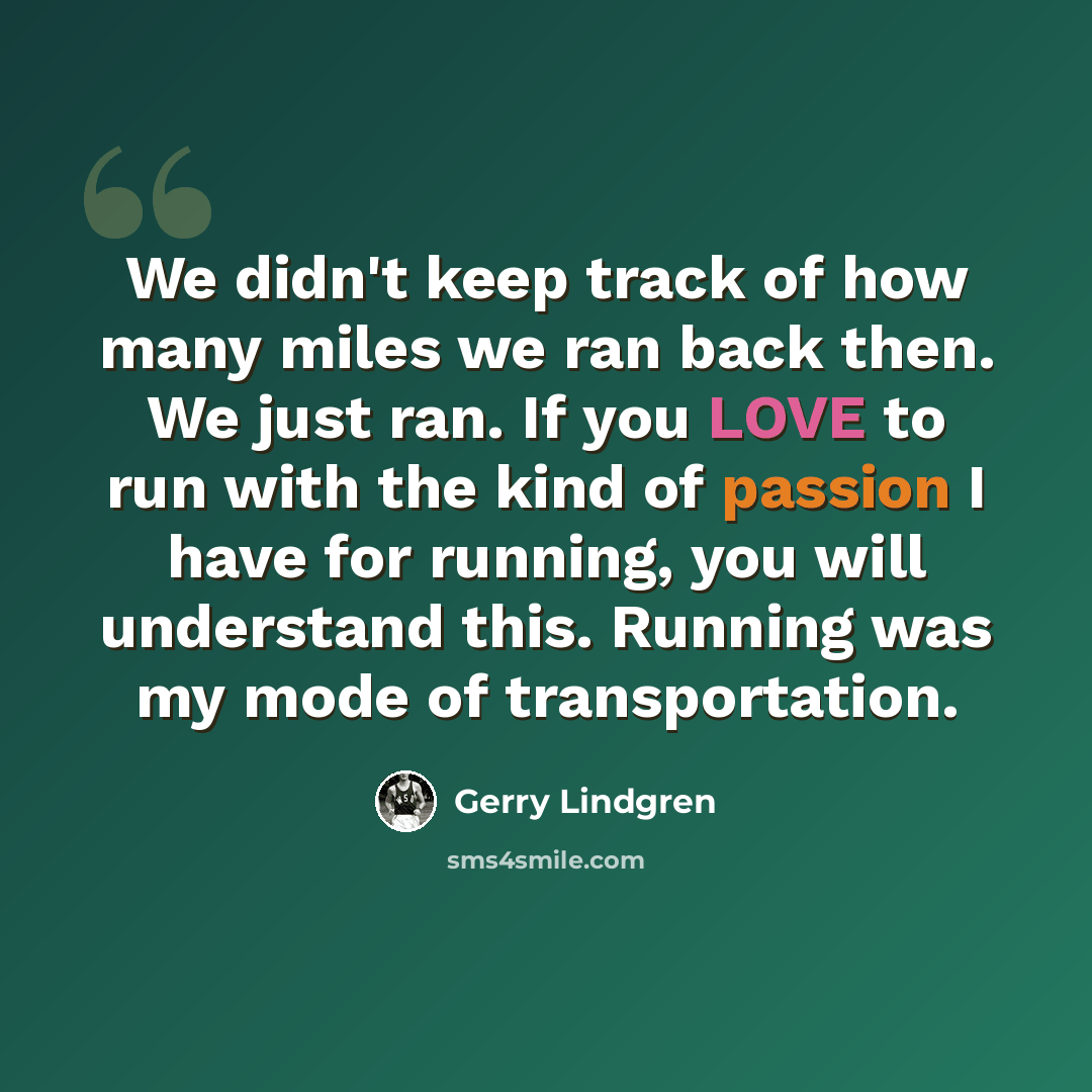 “We didn't keep track of how many miles we ran back then. We just ran. If you LOVE to run with the kind of passion I have for running, you will understand this. Running was my mode of transportation.” quote by Gerry Lindgren