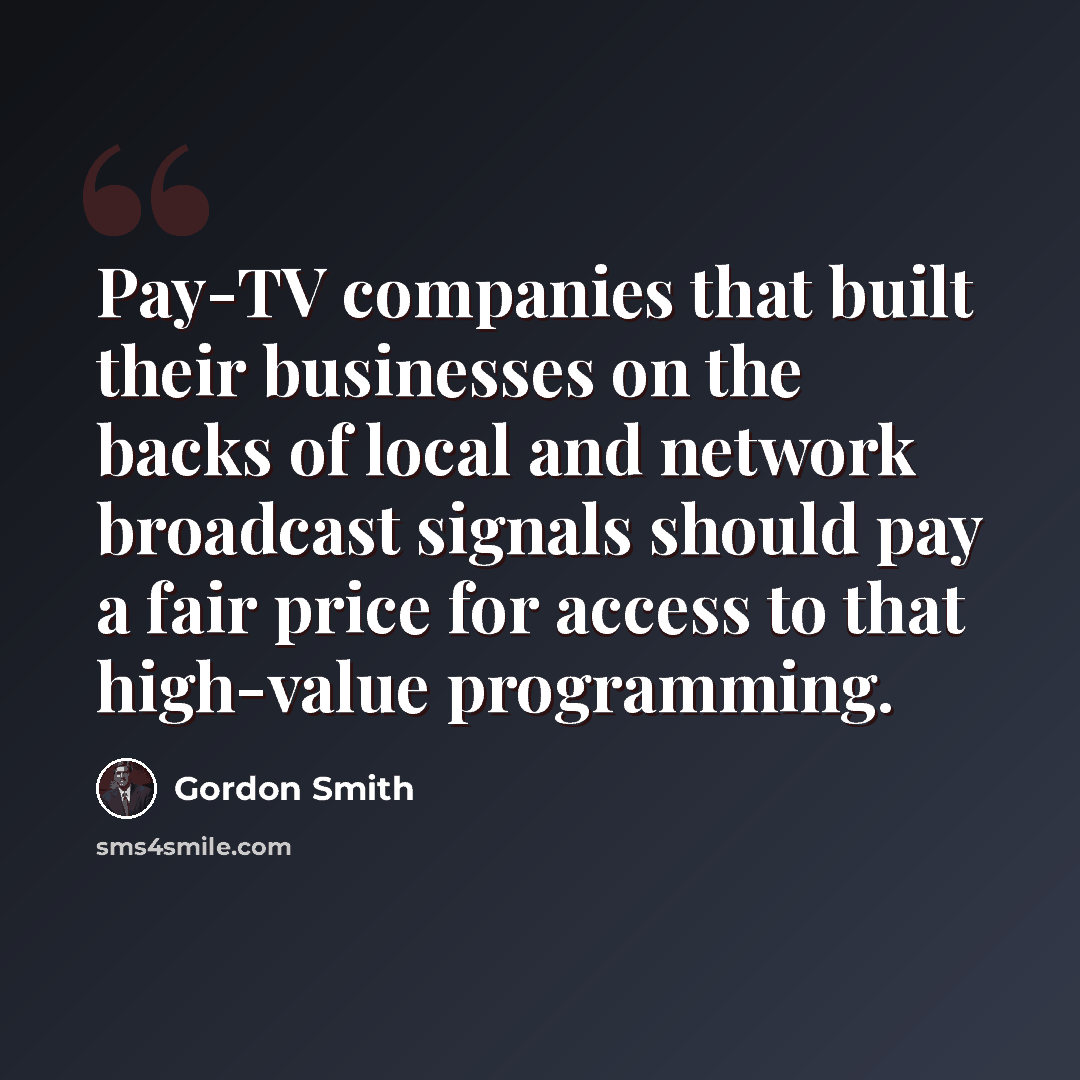 “Pay-TV companies that built their businesses on the backs of local and network broadcast signals should pay a fair price for access to that high-value programming.” quote by Gordon Smith
