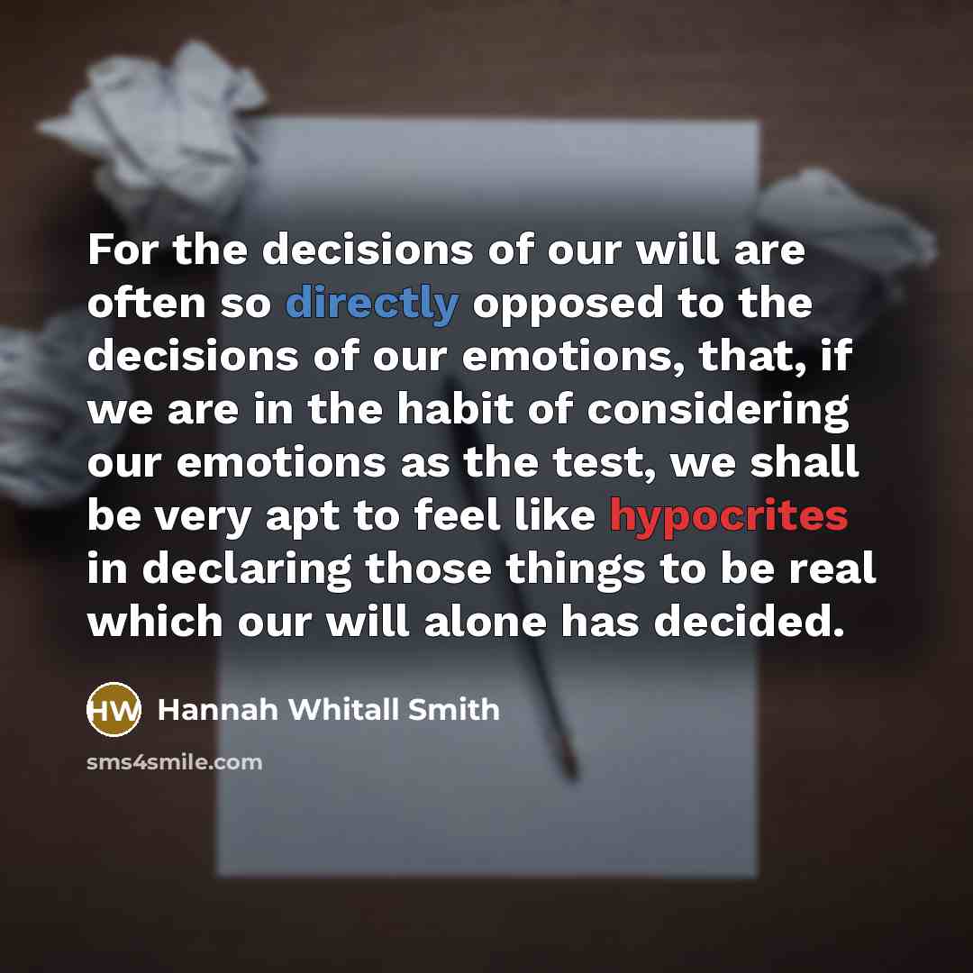 “For the decisions of our will are often so directly opposed to the decisions of our emotions, that, if we are in the habit of considering our emotions as the test, we shall be very apt to feel like hypocrites in declaring those things to be real which our will alone has decided.” quote by Hannah Whitall Smith