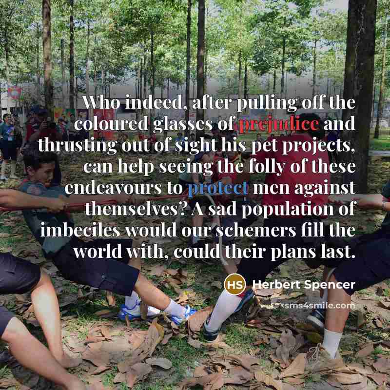 “Who indeed, after pulling off the coloured glasses of prejudice and thrusting out of sight his pet projects, can help seeing the folly of these endeavours to protect men against themselves? A sad population of imbeciles would our schemers fill the world with, could their plans last.” quote by Herbert Spencer