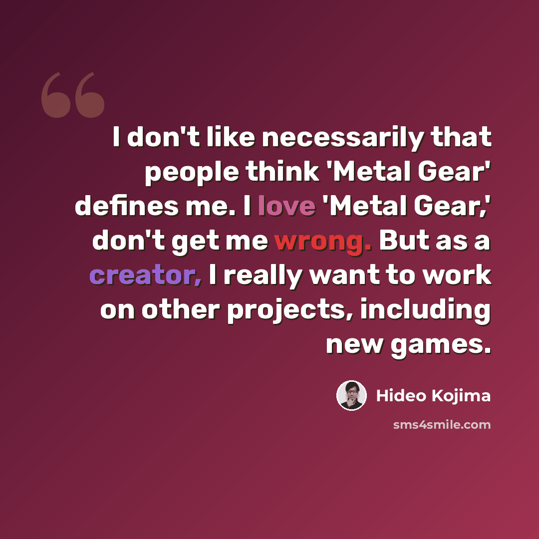 “I don't like necessarily that people think 'Metal Gear' defines me. I love 'Metal Gear,' don't get me wrong. But as a creator, I really want to work on other projects, including new games.” quote by Hideo Kojima