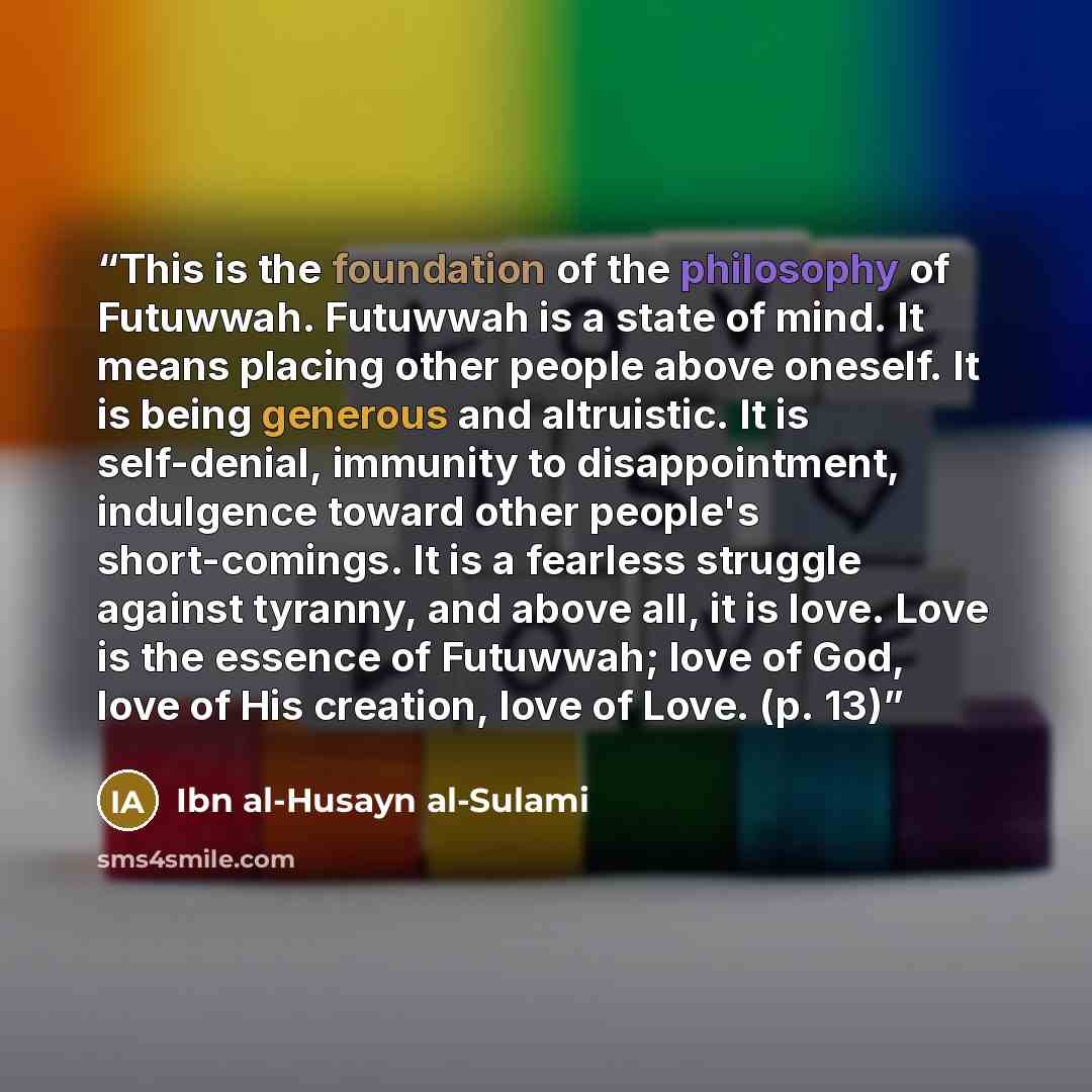 “This is the foundation of the philosophy of Futuwwah. Futuwwah is a state of mind. It means placing other people above oneself. It is being generous and altruistic. It is self-denial, immunity to disappointment, indulgence toward other people's short-comings. It is a fearless struggle against…” quote by Ibn al-Husayn al-Sulami