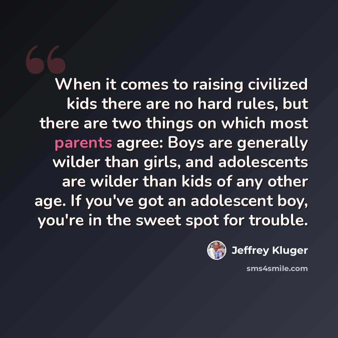 “When it comes to raising civilized kids there are no hard rules, but there are two things on which most parents agree: Boys are generally wilder than girls, and adolescents are wilder than kids of any other age. If you've got an adolescent boy, you're in the sweet spot for trouble.” quote by Jeffrey Kluger