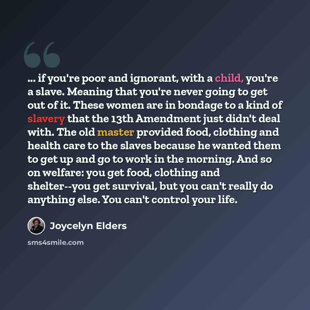 “... if you're poor and ignorant, with a child, you're a slave. Meaning that you're never going to get out of it. These women are in bondage to a kind of slavery that the 13th Amendment just didn't deal with. The old master provided food, clothing and health care to the slaves because he wanted…” quote by Joycelyn Elders