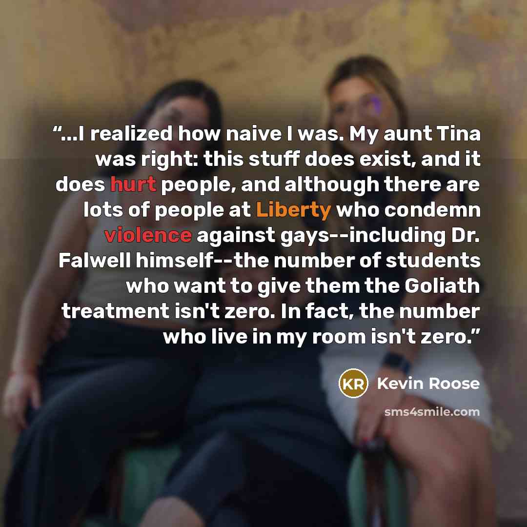 “...I realized how naive I was. My aunt Tina was right: this stuff does exist, and it does hurt people, and although there are lots of people at Liberty who condemn violence against gays--including Dr. Falwell himself--the number of students who want to give them the Goliath treatment isn't zero…” quote by Kevin Roose