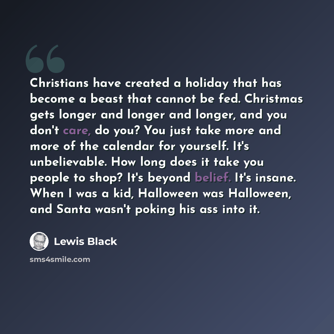 “Christians have created a holiday that has become a beast that cannot be fed. Christmas gets longer and longer and longer, and you don't care, do you? You just take more and more of the calendar for yourself. It's unbelievable. How long does it take you people to shop? It's beyond belief. It's…” quote by Lewis Black