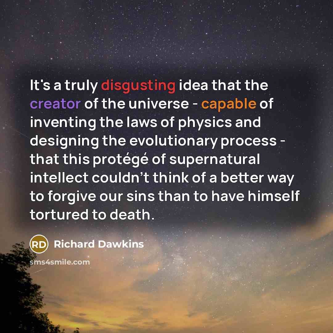 “It's a truly disgusting idea that the creator of the universe - capable of inventing the laws of physics and designing the evolutionary process - that this protégé of supernatural intellect couldn't think of a better way to forgive our sins than to have himself tortured to death.” quote by Richard Dawkins