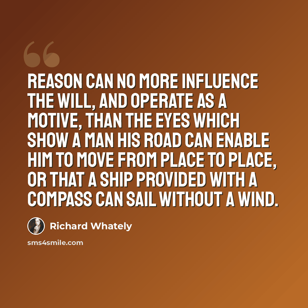 “Reason can no more influence the will, and operate as a motive, than the eyes which show a man his road can enable him to move from place to place, or that a ship provided with a compass can sail without a wind.” quote by Richard Whately