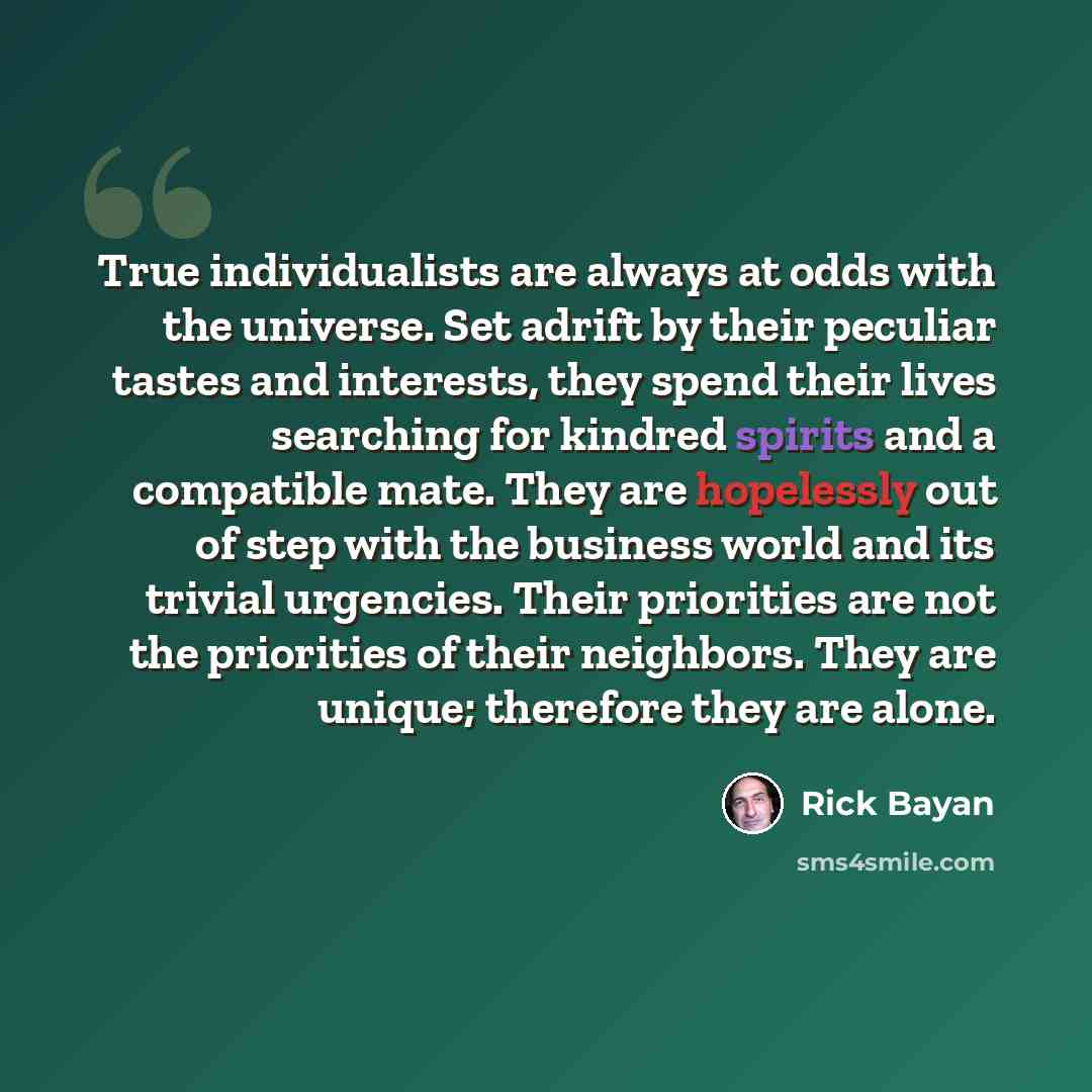 “True individualists are always at odds with the universe. Set adrift by their peculiar tastes and interests, they spend their lives searching for kindred spirits and a compatible mate. They are hopelessly out of step with the business world and its trivial urgencies. Their priorities are not the…” quote by Rick Bayan