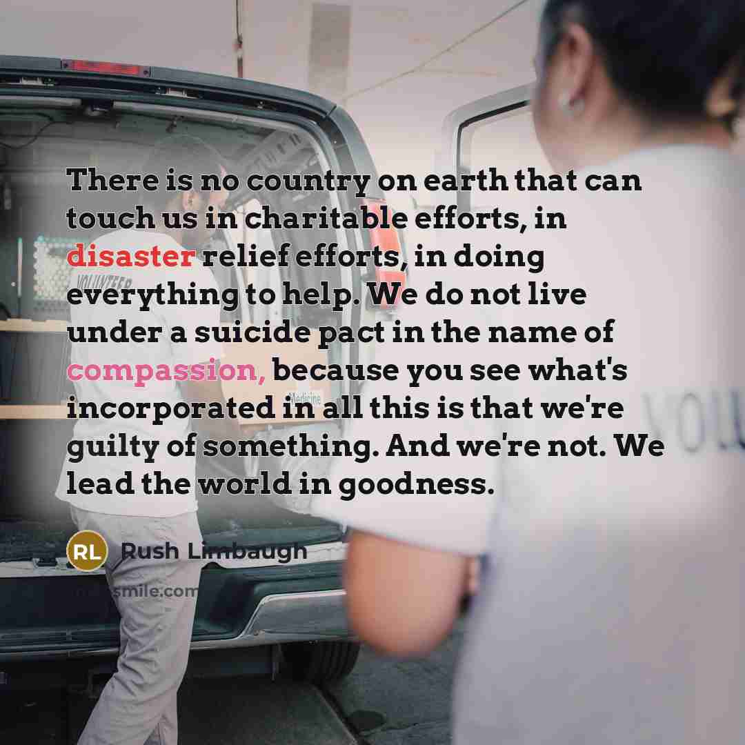 “There is no country on earth that can touch us in charitable efforts, in disaster relief efforts, in doing everything to help. We do not live under a suicide pact in the name of compassion, because you see what's incorporated in all this is that we're guilty of something. And we're not. We lead…” quote by Rush Limbaugh