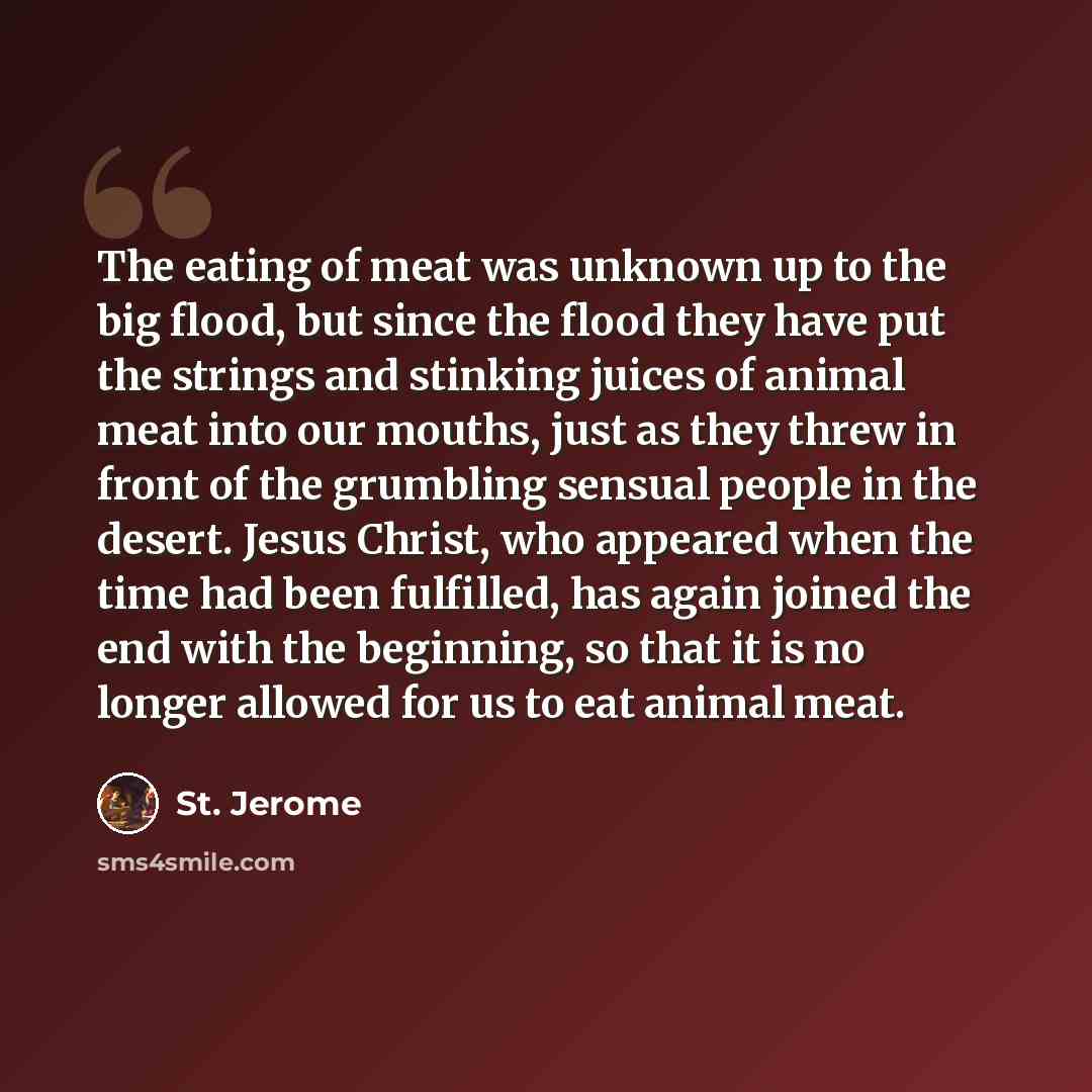 “The eating of meat was unknown up to the big flood, but since the flood they have put the strings and stinking juices of animal meat into our mouths, just as they threw in front of the grumbling sensual people in the desert. Jesus Christ, who appeared when the time had been fulfilled, has again…” quote by St. Jerome