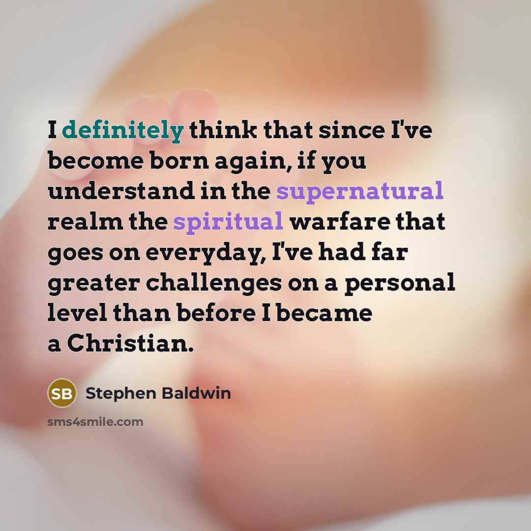 “I definitely think that since I've become born again, if you understand in the supernatural realm the spiritual warfare that goes on everyday, I've had far greater challenges on a personal level than before I became a Christian.” quote by Stephen Baldwin