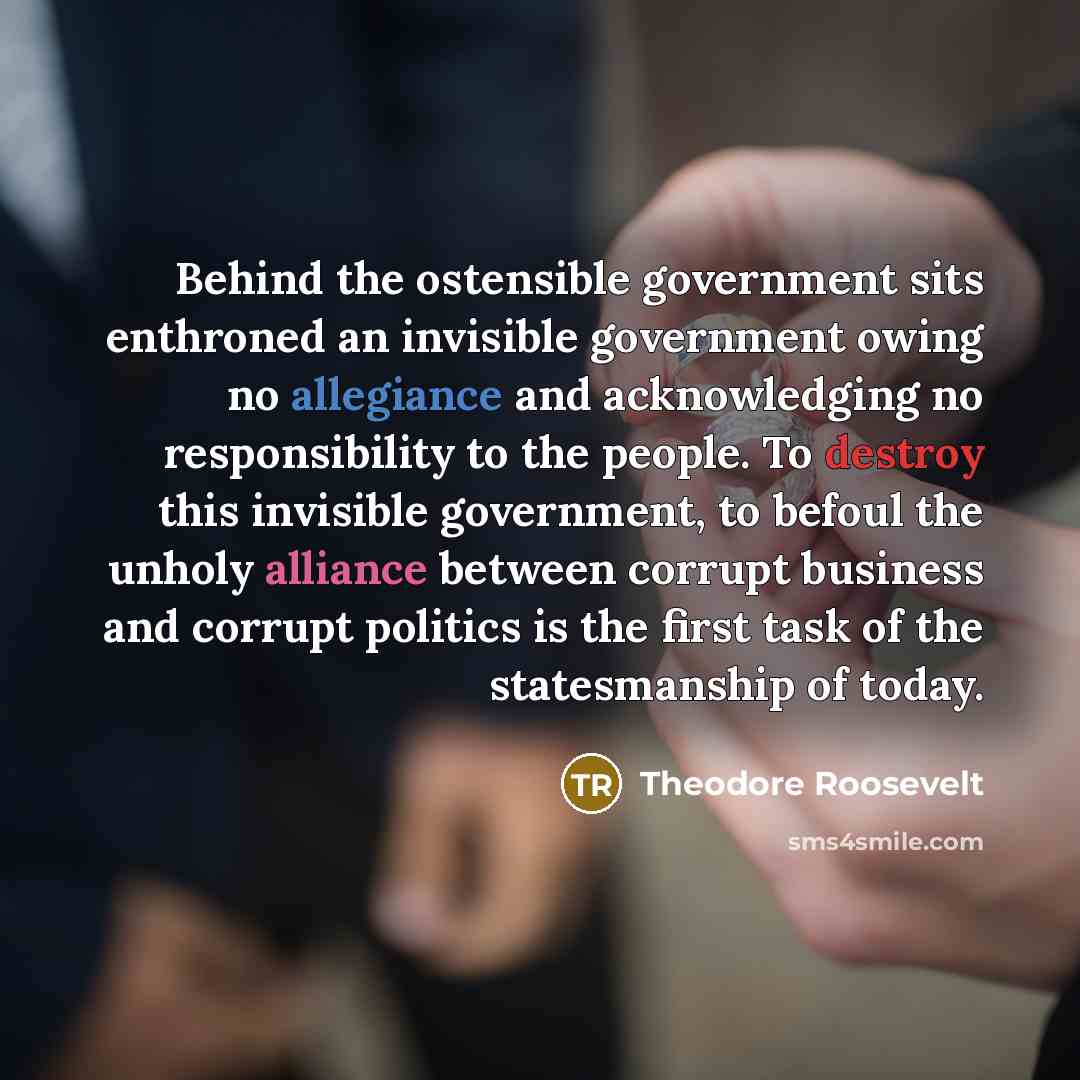 “Behind the ostensible government sits enthroned an invisible government owing no allegiance and acknowledging no responsibility to the people. To destroy this invisible government, to befoul the unholy alliance between corrupt business and corrupt politics is the first task of the statesmanship of…” quote by Theodore Roosevelt