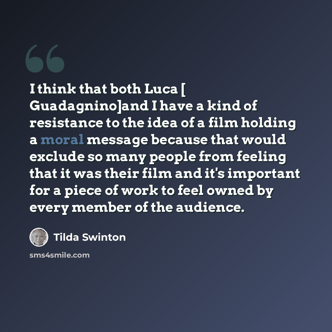 “I think that both Luca [ Guadagnino]and I have a kind of resistance to the idea of a film holding a moral message because that would exclude so many people from feeling that it was their film and it's important for a piece of work to feel owned by every member of the audience.” quote by Tilda Swinton