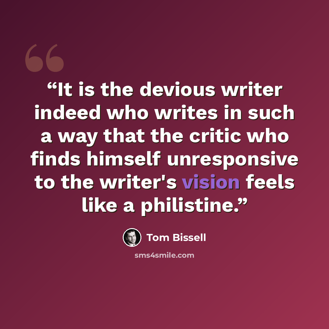 “It is the devious writer indeed who writes in such a way that the critic who finds himself unresponsive to the writer's vision feels like a philistine.” quote by Tom Bissell
