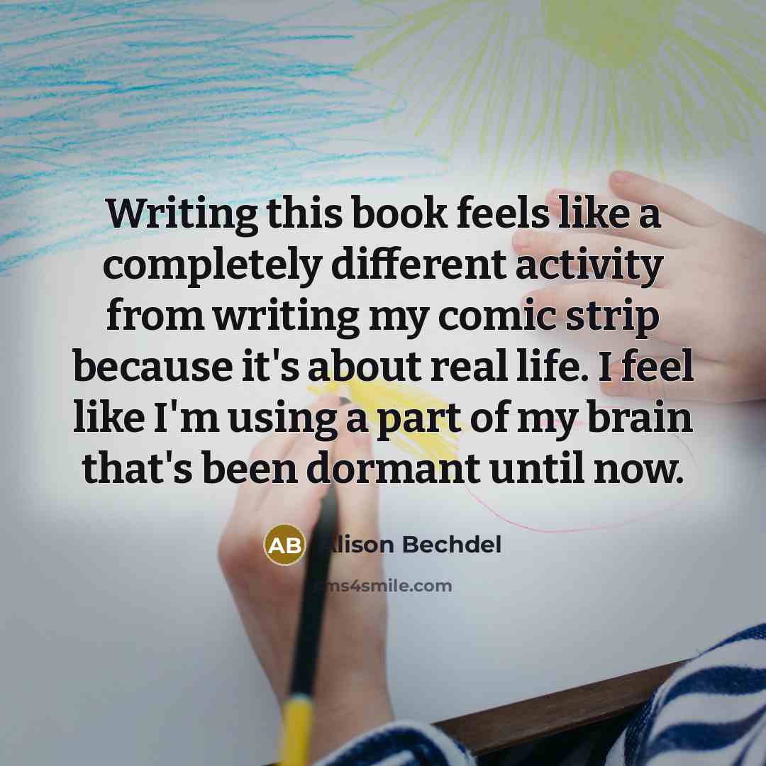 “Writing this book feels like a completely different activity from writing my comic strip because it's about real life. I feel like I'm using a part of my brain that's been dormant until now.” quote by Alison Bechdel