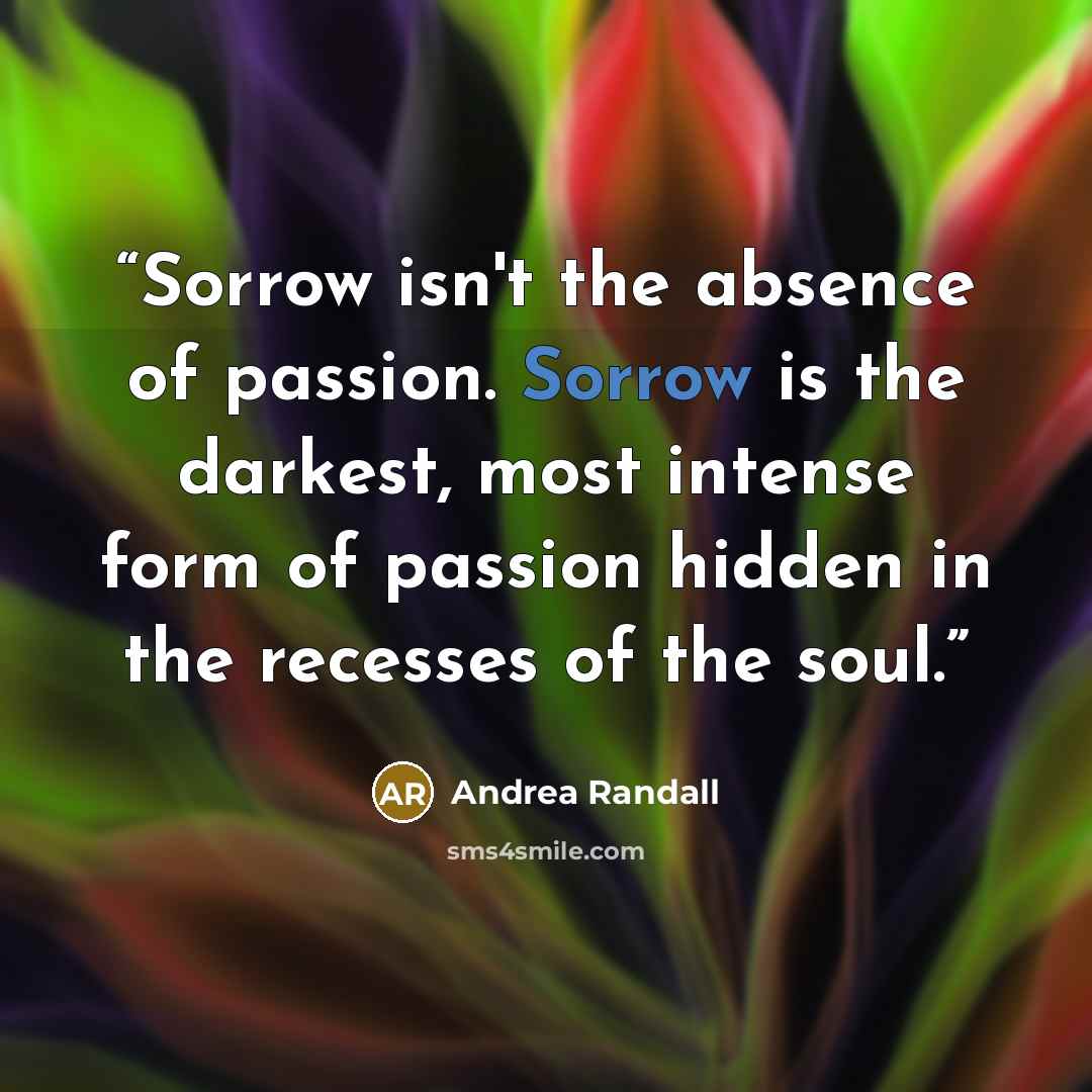 “Sorrow isn't the absence of passion. Sorrow is the darkest, most intense form of passion hidden in the recesses of the soul.” quote by Andrea Randall