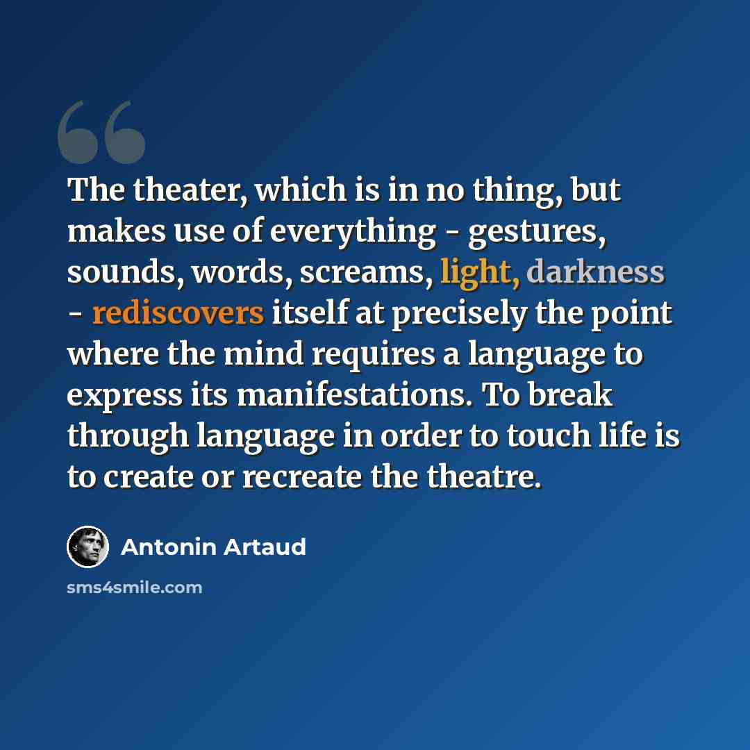 “The theater, which is in no thing, but makes use of everything - gestures, sounds, words, screams, light, darkness - rediscovers itself at precisely the point where the mind requires a language to express its manifestations. To break through language in order to touch life is to create or recreate…” quote by Antonin Artaud