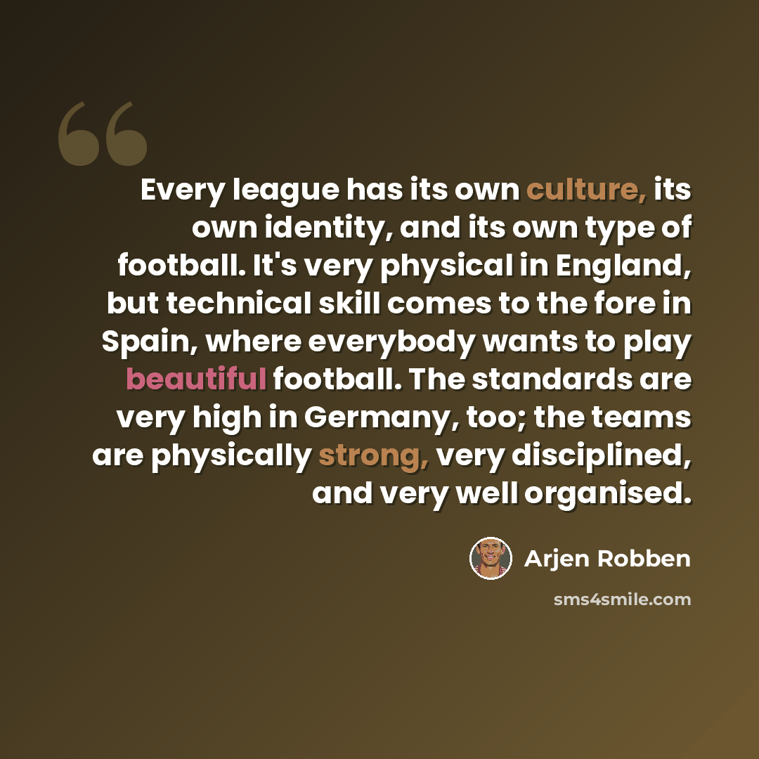 “Every league has its own culture, its own identity, and its own type of football. It's very physical in England, but technical skill comes to the fore in Spain, where everybody wants to play beautiful football. The standards are very high in Germany, too; the teams are physically strong, very…” quote by Arjen Robben