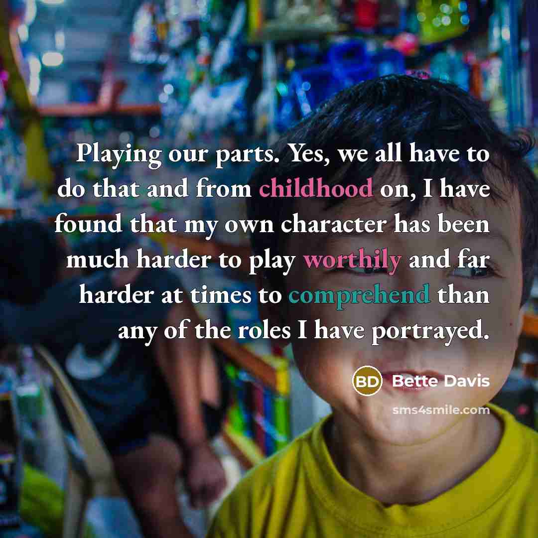 “Playing our parts. Yes, we all have to do that and from childhood on, I have found that my own character has been much harder to play worthily and far harder at times to comprehend than any of the roles I have portrayed.” quote by Bette Davis