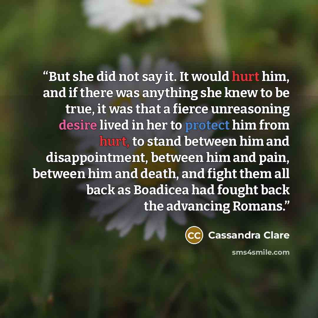 “But she did not say it. It would hurt him, and if there was anything she knew to be true, it was that a fierce unreasoning desire lived in her to protect him from hurt, to stand between him and disappointment, between him and pain, between him and death, and fight them all back as Boadicea had…” quote by Cassandra Clare