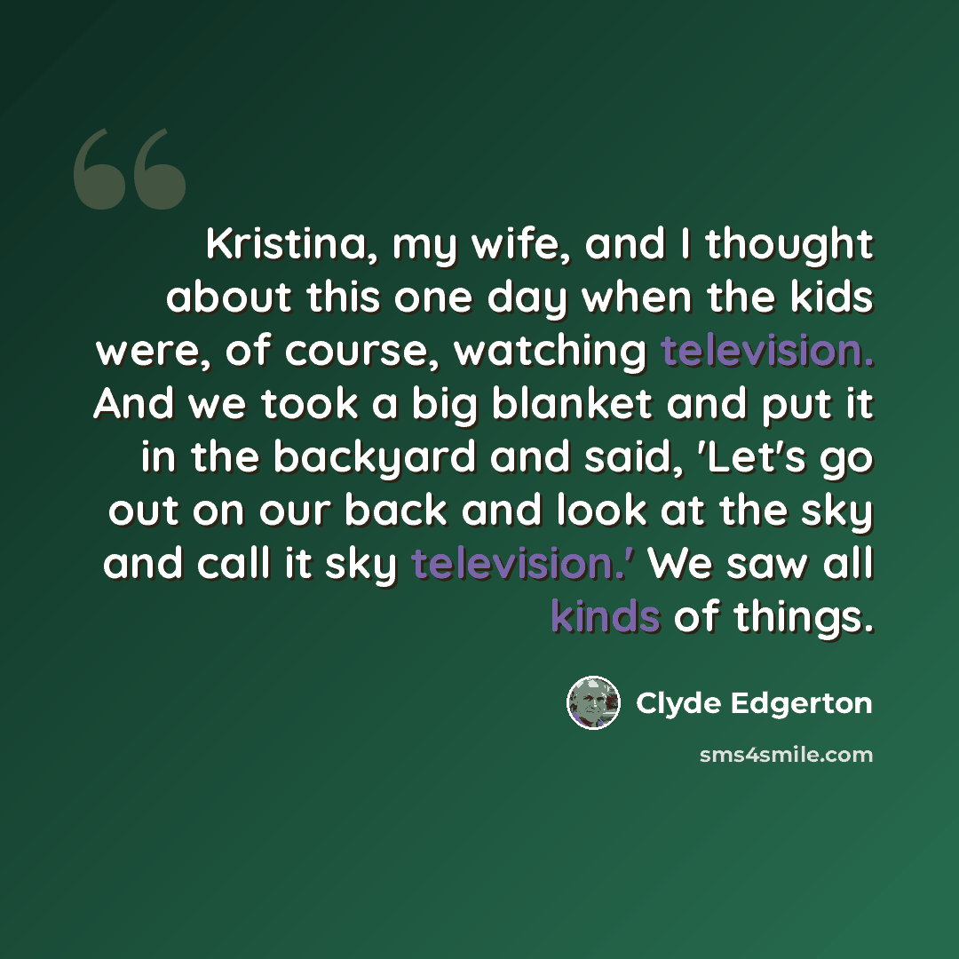 “Kristina, my wife, and I thought about this one day when the kids were, of course, watching television. And we took a big blanket and put it in the backyard and said, 'Let's go out on our back and look at the sky and call it sky television.' We saw all kinds of things.” quote by Clyde Edgerton