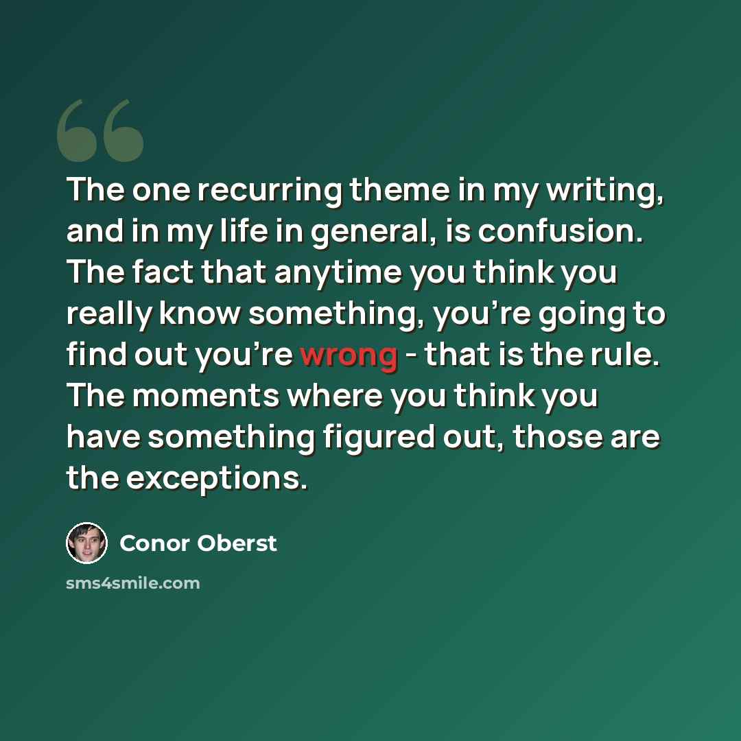 “The one recurring theme in my writing, and in my life in general, is confusion. The fact that anytime you think you really know something, you're going to find out you're wrong - that is the rule. The moments where you think you have something figured out, those are the exceptions.” quote by Conor Oberst