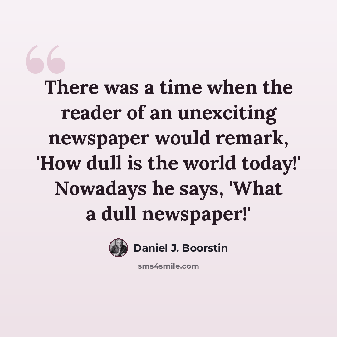“There was a time when the reader of an unexciting newspaper would remark, 'How dull is the world today!' Nowadays he says, 'What a dull newspaper!'” quote by Daniel J. Boorstin