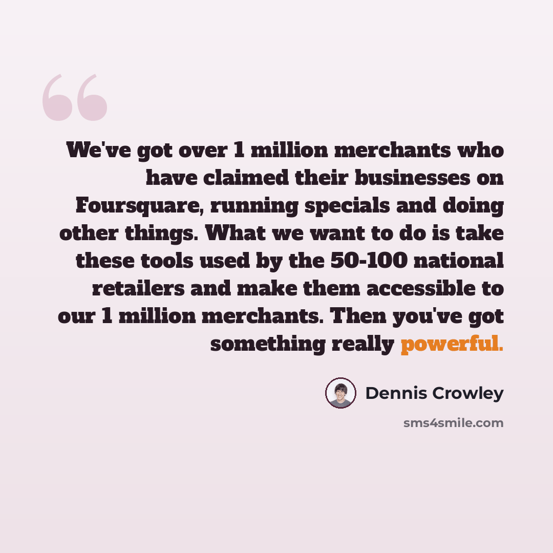“We've got over 1 million merchants who have claimed their businesses on Foursquare, running specials and doing other things. What we want to do is take these tools used by the 50-100 national retailers and make them accessible to our 1 million merchants. Then you've got something really powerful.” quote by Dennis Crowley