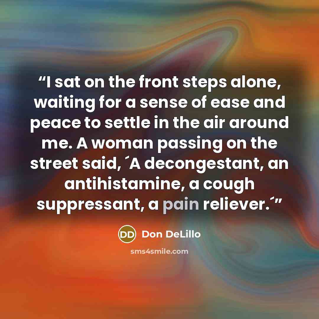 “I sat on the front steps alone, waiting for a sense of ease and peace to settle in the air around me. A woman passing on the street said, ´A decongestant, an antihistamine, a cough suppressant, a pain reliever.´” quote by Don DeLillo