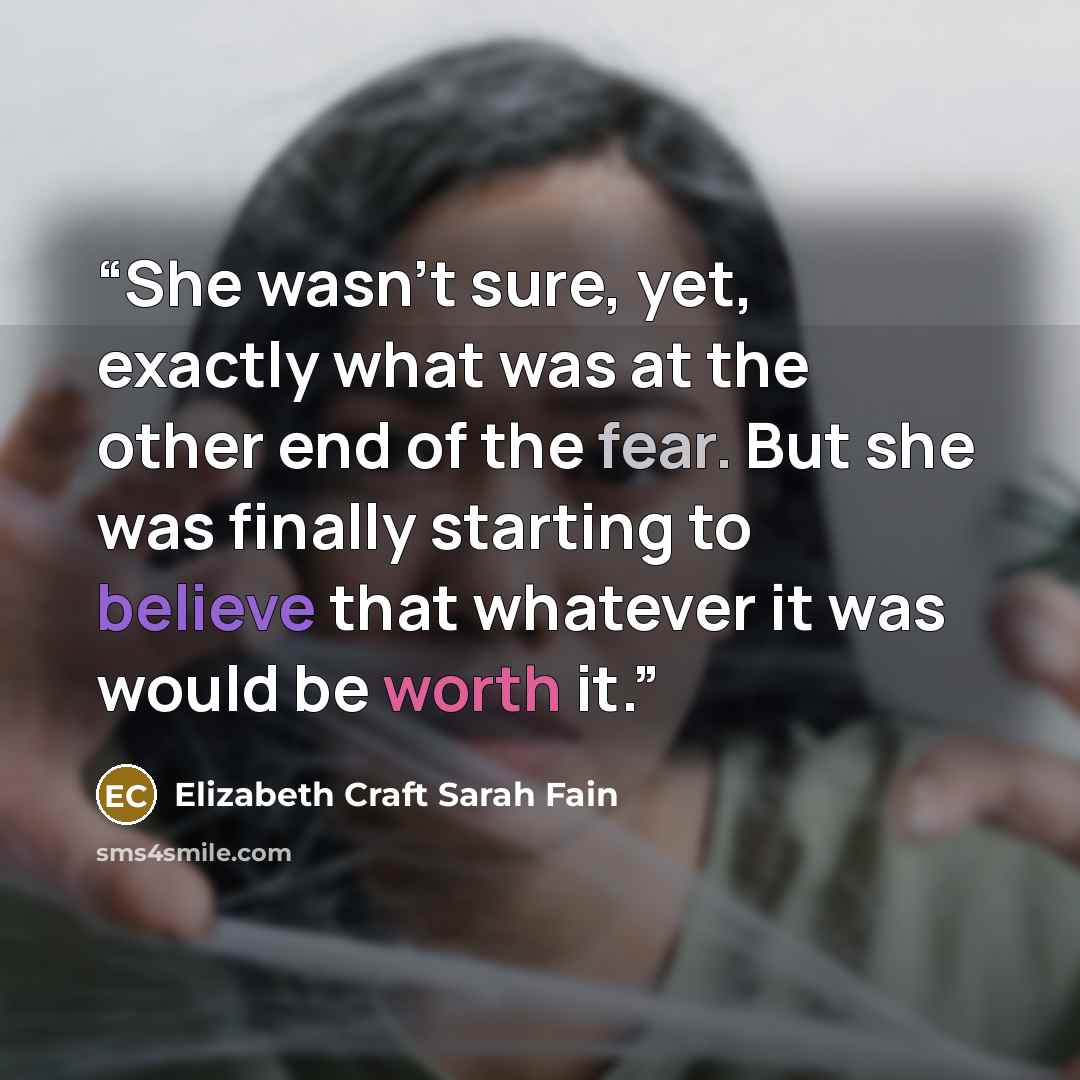 “She wasn’t sure, yet, exactly what was at the other end of the fear. But she was finally starting to believe that whatever it was would be worth it.” quote by Elizabeth Craft Sarah Fain