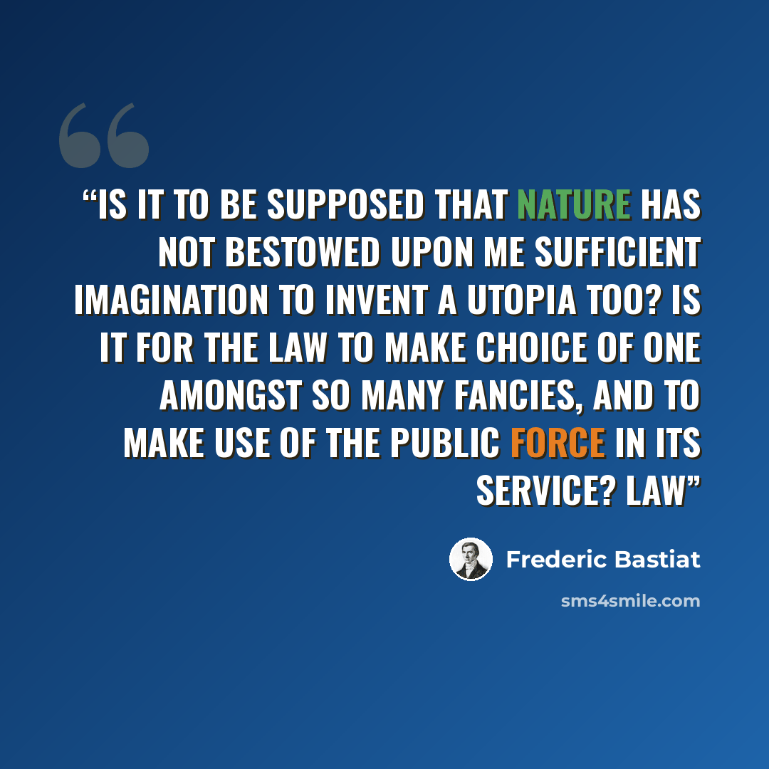 “Is it to be supposed that Nature has not bestowed upon me sufficient imagination to invent a Utopia too? Is it for the law to make choice of one amongst so many fancies, and to make use of the public force in its service? Law” quote by Frédéric Bastiat