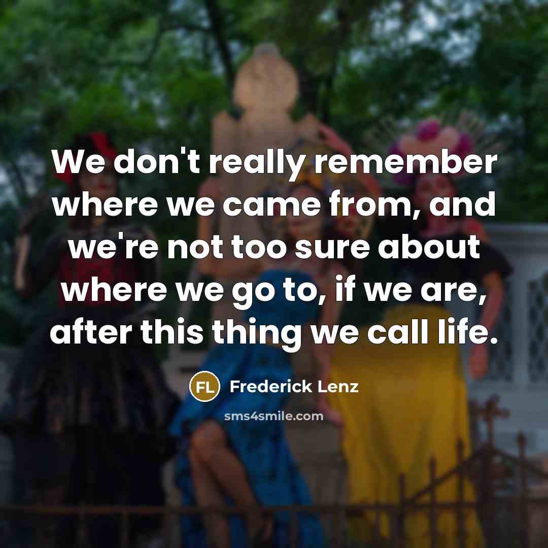 “We don't really remember where we came from, and we're not too sure about where we go to, if we are, after this thing we call life.” quote by Frederick Lenz