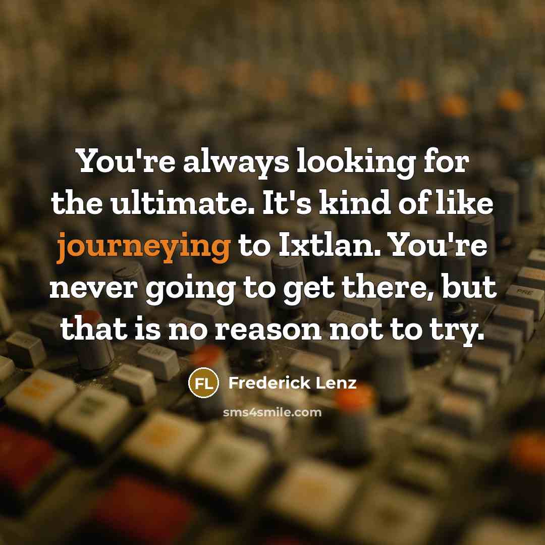 “You're always looking for the ultimate. It's kind of like journeying to Ixtlan. You're never going to get there, but that is no reason not to try.” quote by Frederick Lenz