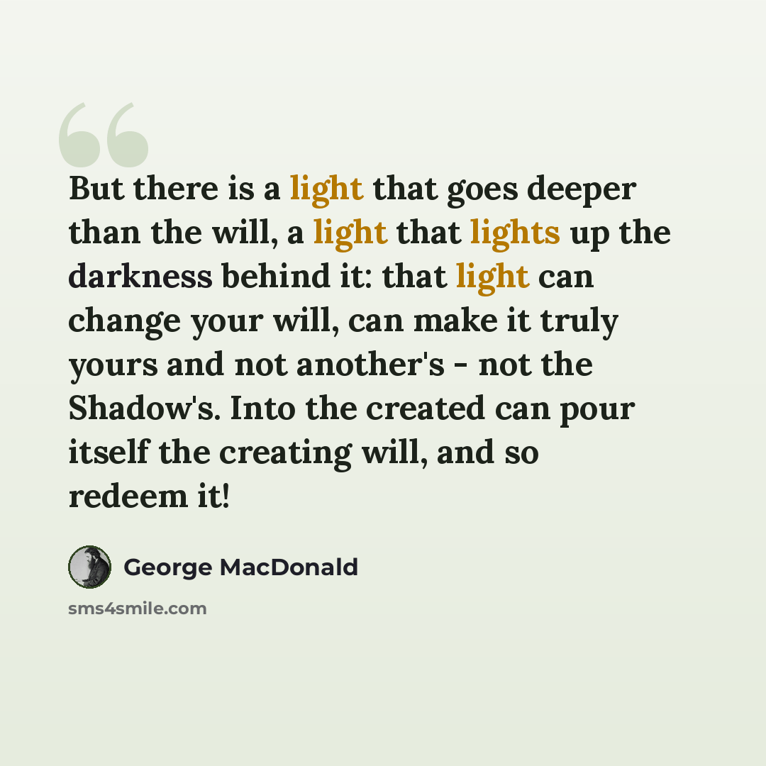 “But there is a light that goes deeper than the will, a light that lights up the darkness behind it: that light can change your will, can make it truly yours and not another's - not the Shadow's. Into the created can pour itself the creating will, and so redeem it!” quote by George MacDonald