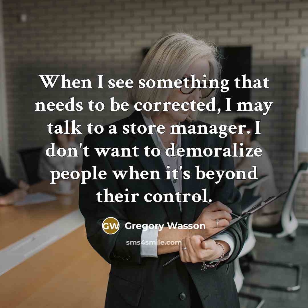 “When I see something that needs to be corrected, I may talk to a store manager. I don't want to demoralize people when it's beyond their control.” quote by Gregory Wasson