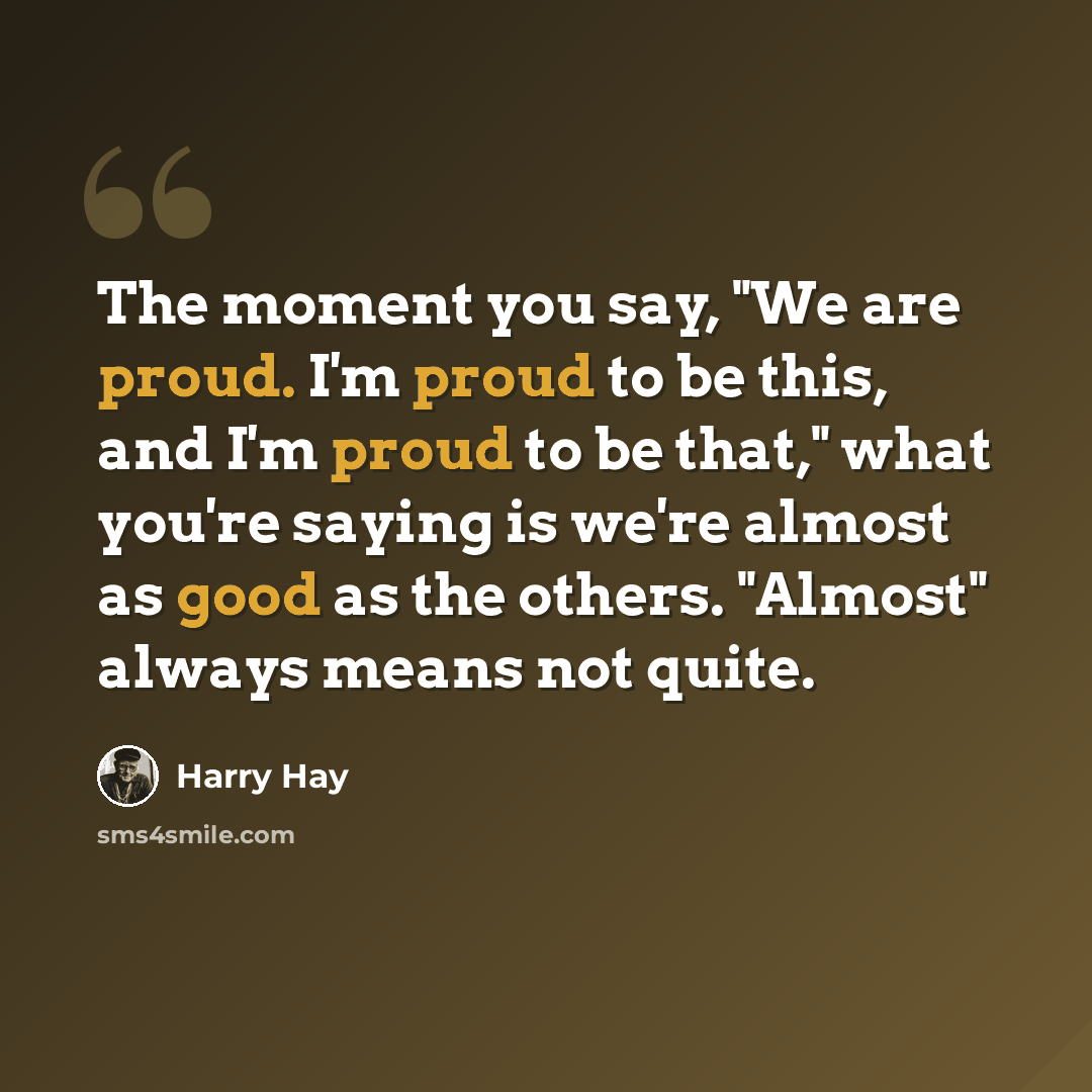 “The moment you say, "We are proud. I'm proud to be this, and I'm proud to be that," what you're saying is we're almost as good as the others. "Almost" always means not quite.” quote by Harry Hay