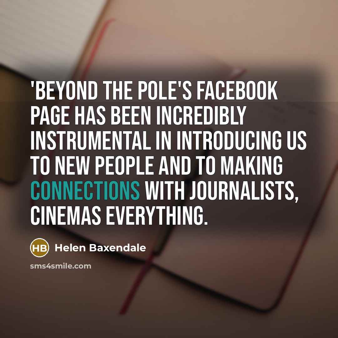 “'Beyond The Pole's Facebook page has been incredibly instrumental in introducing us to new people and to making connections with journalists, cinemas everything.” quote by Helen Baxendale
