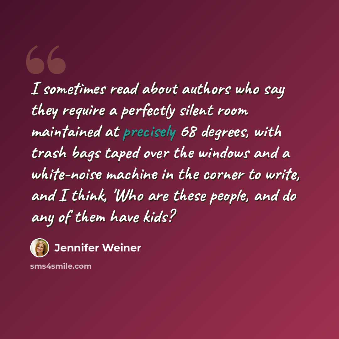 “I sometimes read about authors who say they require a perfectly silent room maintained at precisely 68 degrees, with trash bags taped over the windows and a white-noise machine in the corner to write, and I think, 'Who are these people, and do any of them have kids?” quote by Jennifer Weiner