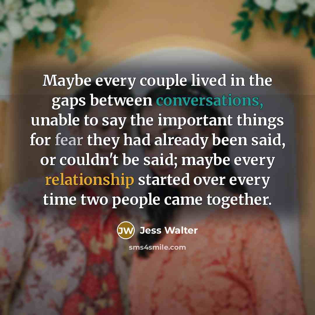 “Maybe every couple lived in the gaps between conversations, unable to say the important things for fear they had already been said, or couldn't be said; maybe every relationship started over every time two people came together.” quote by Jess Walter
