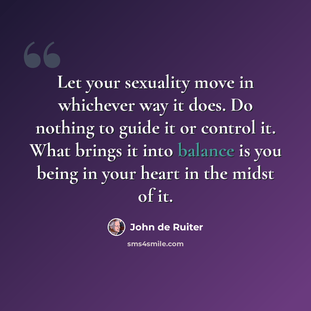 “Let your sexuality move in whichever way it does. Do nothing to guide it or control it. What brings it into balance is you being in your heart in the midst of it.” quote by John de Ruiter