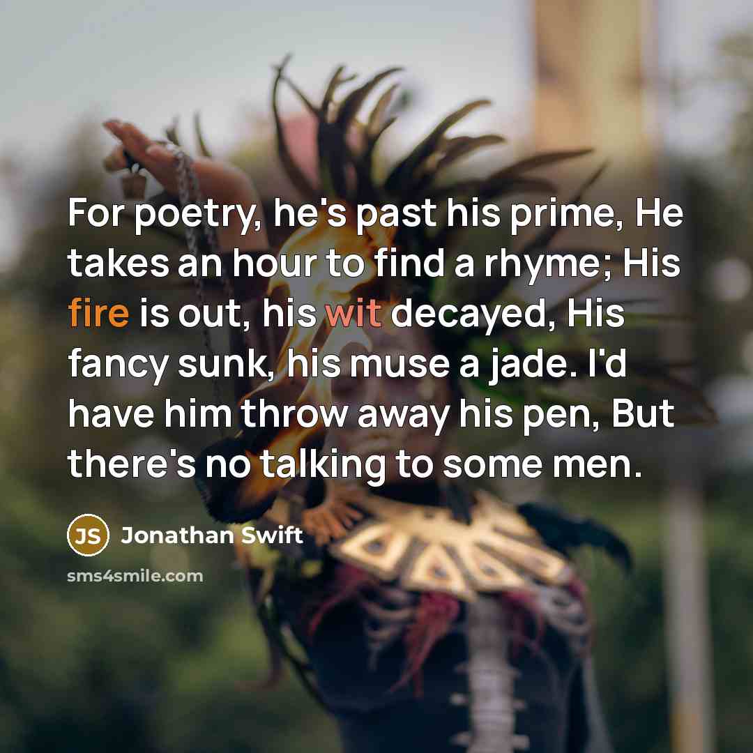 “For poetry, he's past his prime, He takes an hour to find a rhyme; His fire is out, his wit decayed, His fancy sunk, his muse a jade. I'd have him throw away his pen, But there's no talking to some men.” quote by Jonathan Swift