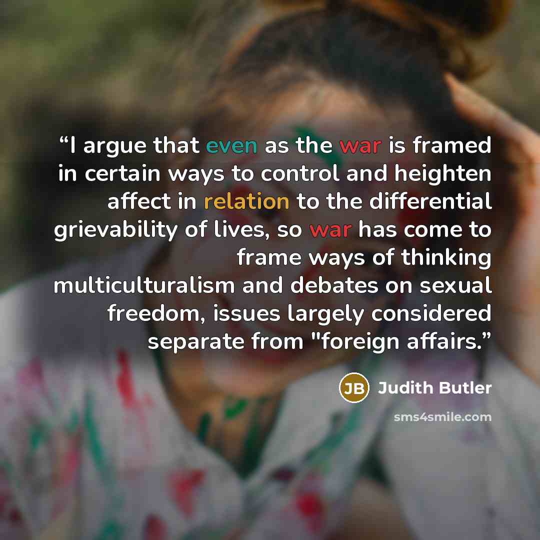 “I argue that even as the war is framed in certain ways to control and heighten affect in relation to the differential grievability of lives, so war has come to frame ways of thinking multiculturalism and debates on sexual freedom, issues largely considered separate from "foreign affairs.” quote by Judith Butler