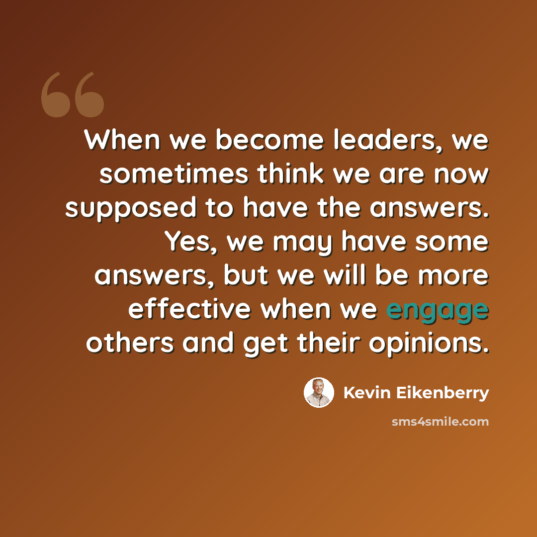 “When we become leaders, we sometimes think we are now supposed to have the answers. Yes, we may have some answers, but we will be more effective when we engage others and get their opinions.” quote by Kevin Eikenberry