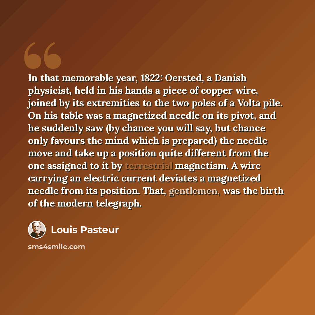 “In that memorable year, 1822: Oersted, a Danish physicist, held in his hands a piece of copper wire, joined by its extremities to the two poles of a Volta pile. On his table was a magnetized needle on its pivot, and he suddenly saw (by chance you will say, but chance only favours the mind which is…” quote by Louis Pasteur
