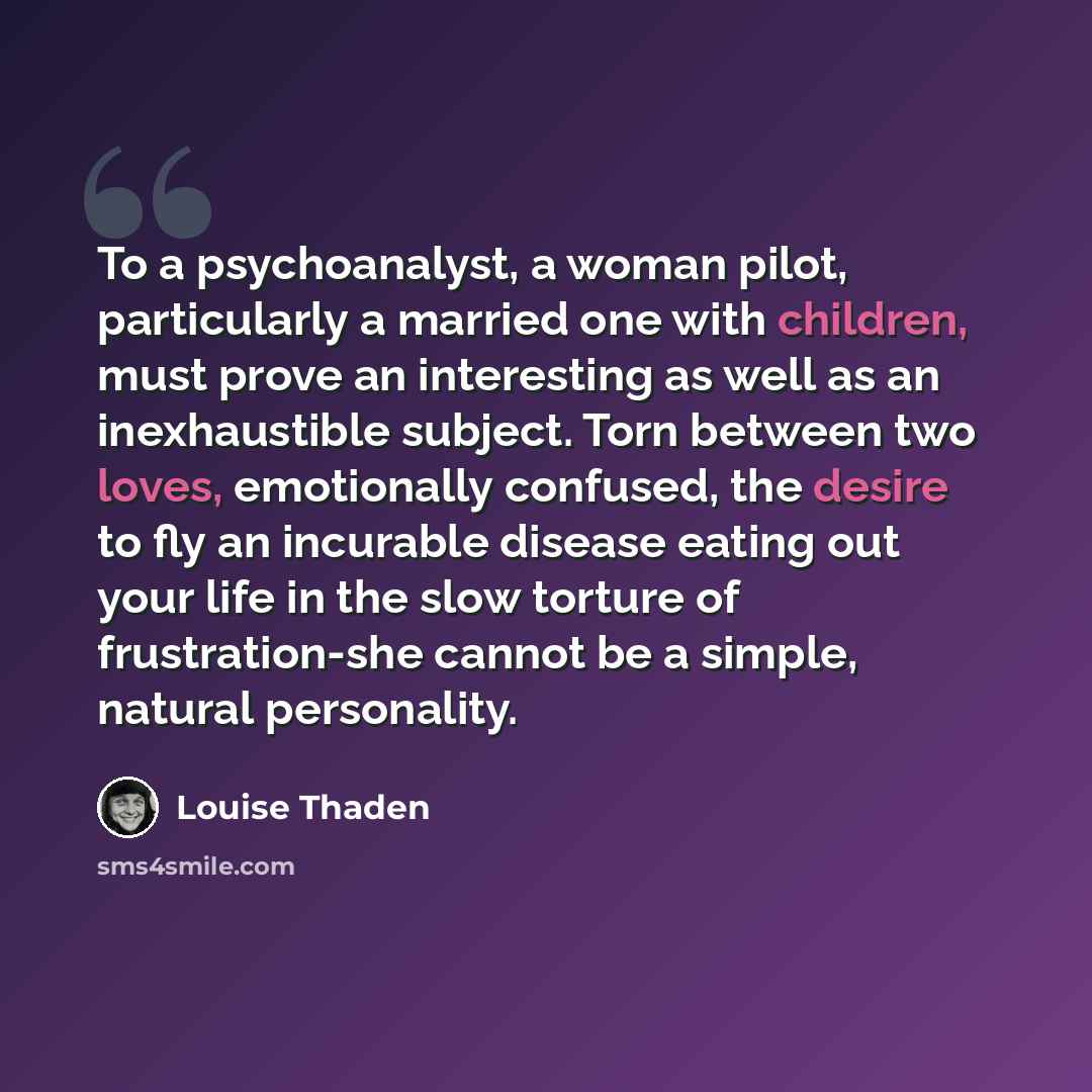 “To a psychoanalyst, a woman pilot, particularly a married one with children, must prove an interesting as well as an inexhaustible subject. Torn between two loves, emotionally confused, the desire to fly an incurable disease eating out your life in the slow torture of frustration-she cannot be a…” quote by Louise Thaden