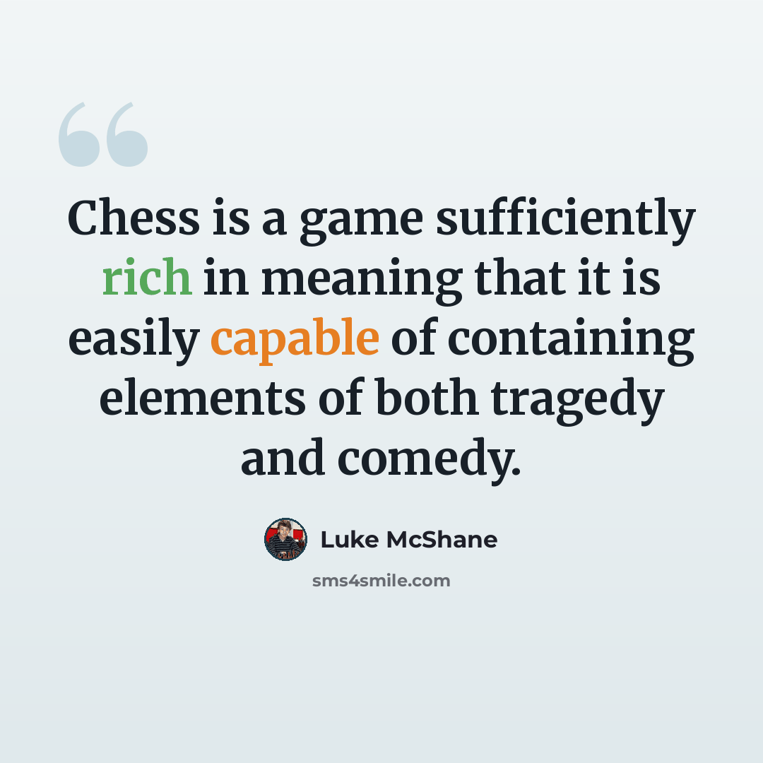 “Chess is a game sufficiently rich in meaning that it is easily capable of containing elements of both tragedy and comedy.” quote by Luke McShane