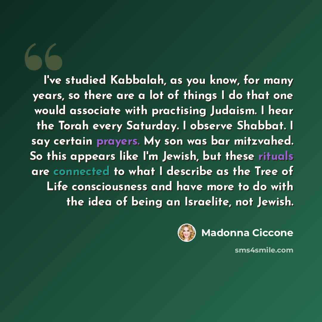 “I've studied Kabbalah, as you know, for many years, so there are a lot of things I do that one would associate with practising Judaism. I hear the Torah every Saturday. I observe Shabbat. I say certain prayers. My son was bar mitzvahed. So this appears like I'm Jewish, but these rituals are…” quote by Madonna Ciccone