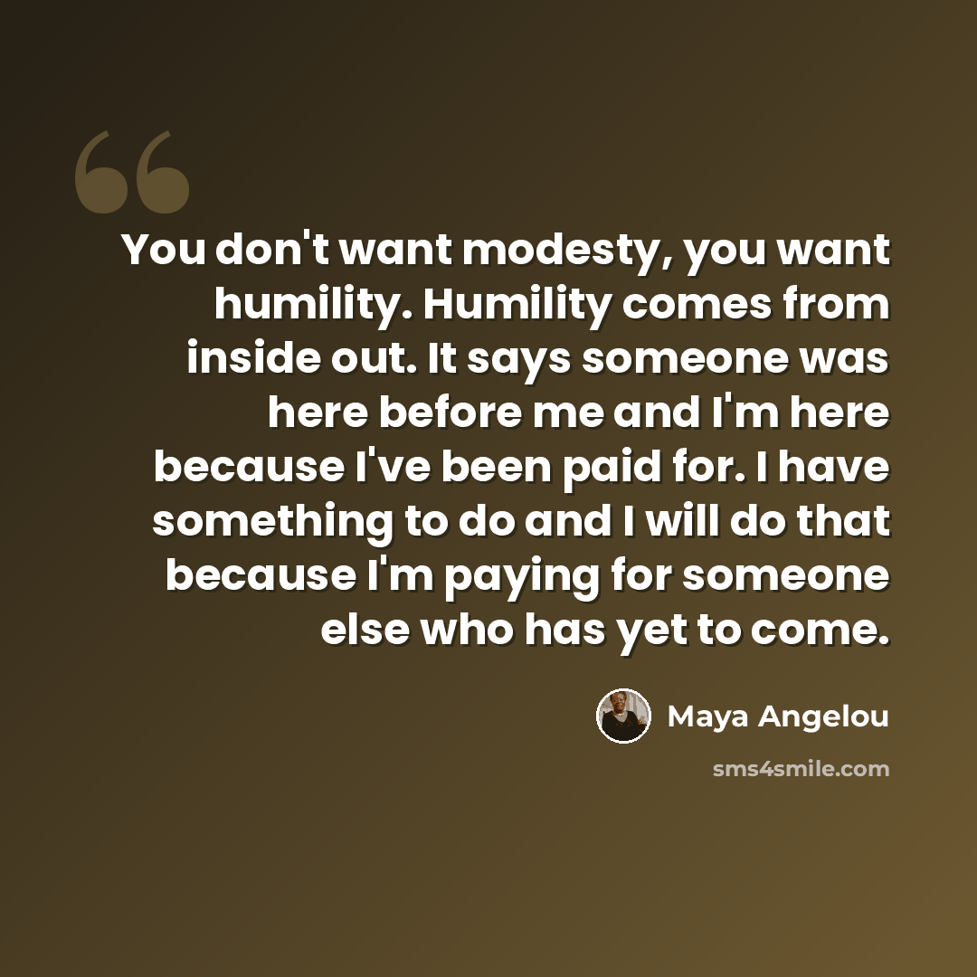 “You don't want modesty, you want humility. Humility comes from inside out. It says someone was here before me and I'm here because I've been paid for. I have something to do and I will do that because I'm paying for someone else who has yet to come.” quote by Maya Angelou