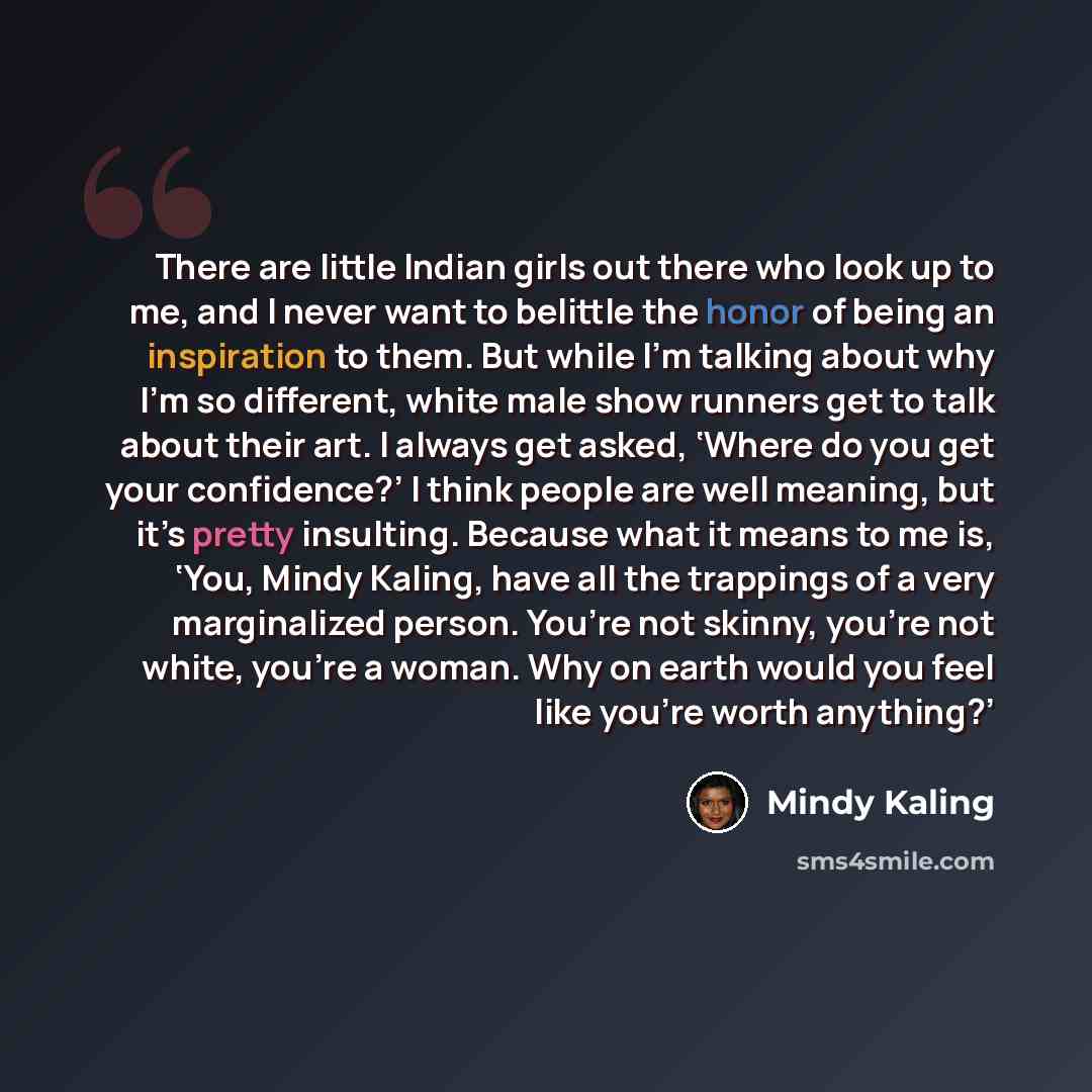 “There are little Indian girls out there who look up to me, and I never want to belittle the honor of being an inspiration to them. But while I’m talking about why I’m so different, white male show runners get to talk about their art. I always get asked, ‘Where do you get your confidence?’ I think…” quote by Mindy Kaling